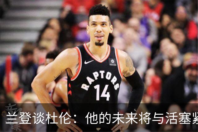 兰登谈杜伦：他的未来将与活塞紧密相连